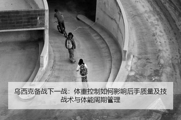 乌西克备战下一战：体重控制如何影响后手质量及技战术与体能周期管理