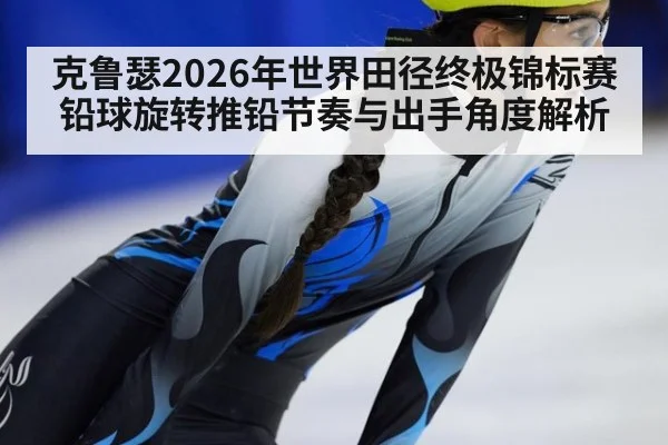 克鲁瑟2026年世界田径终极锦标赛铅球旋转推铅节奏与出手角度解析